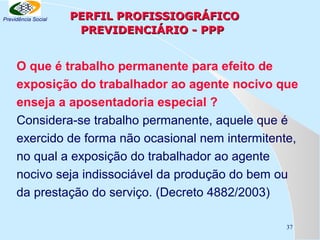 Previdência Social

PERFIL PROFISSIOGRÁFICO
PREVIDENCIÁRIO - PPP

O que é trabalho permanente para efeito de
exposição do trabalhador ao agente nocivo que
enseja a aposentadoria especial ?
Considera-se trabalho permanente, aquele que é
exercido de forma não ocasional nem intermitente,
no qual a exposição do trabalhador ao agente
nocivo seja indissociável da produção do bem ou
da prestação do serviço. (Decreto 4882/2003)
37

 