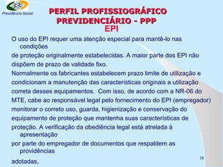 Previdência Social

PERFIL PROFISSIOGRÁFICO
PREVIDENCIÁRIO - PPP

EPI

O uso do EPI requer uma atenção especial para mantê-lo nas
condições
de proteção originalmente estabelecidas. A maior parte dos EPI não
dispõem de prazo de validade fixo.
Normalmente os fabricantes estabelecem prazo limite de utilização e
condicionam a manutenção das características originais a utilização
correta desses equipamentos. Com isso, de acordo com a NR-06 do
MTE, cabe ao responsável legal pelo fornecimento do EPI (empregador)
monitorar o correto uso, guarda, higienização e conservação do
equipamento de proteção que mantenha suas características de
proteção. A verificação da obediência legal está atrelada à
apresentação
por parte do empregador de documentos que respaldem as
providências
adotadas.

38

 
