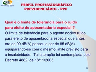 Previdência Social

PERFIL PROFISSIOGRÁFICO
PREVIDENCIÁRIO - PPP

Qual é o limite de tolerância para o ruído
para efeito de aposentadoria especial ?
O limite de tolerância para o agente nocivo ruído
para efeito de aposentadoria especial que antes
era de 90 dB(A) passou a ser de 85 dB(A)
equiparando-se com o mesmo limite previsto para
a insalubridade. Tal alteração foi contemplada pelo
Decreto 4882, de 18/11/2003
39

 