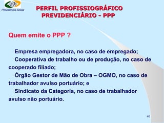 Previdência Social

PERFIL PROFISSIOGRÁFICO
PREVIDENCIÁRIO - PPP

Quem emite o PPP ?
Empresa empregadora, no caso de empregado;
Cooperativa de trabalho ou de produção, no caso de
cooperado filiado;
Órgão Gestor de Mão de Obra – OGMO, no caso de
trabalhador avulso portuário; e
Sindicato da Categoria, no caso de trabalhador
avulso não portuário.
40

 