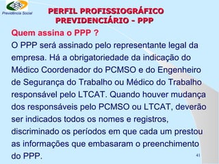 Previdência Social

PERFIL PROFISSIOGRÁFICO
PREVIDENCIÁRIO - PPP

Quem assina o PPP ?
O PPP será assinado pelo representante legal da
empresa. Há a obrigatoriedade da indicação do
Médico Coordenador do PCMSO e do Engenheiro
de Segurança do Trabalho ou Médico do Trabalho
responsável pelo LTCAT. Quando houver mudança
dos responsáveis pelo PCMSO ou LTCAT, deverão
ser indicados todos os nomes e registros,
discriminado os períodos em que cada um prestou
as informações que embasaram o preenchimento
41
do PPP.

 