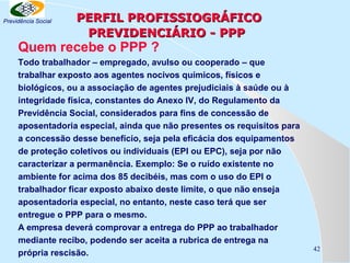 Previdência Social

PERFIL PROFISSIOGRÁFICO
PREVIDENCIÁRIO - PPP

Quem recebe o PPP ?

Todo trabalhador – empregado, avulso ou cooperado – que
trabalhar exposto aos agentes nocivos químicos, físicos e
biológicos, ou a associação de agentes prejudiciais à saúde ou à
integridade física, constantes do Anexo IV, do Regulamento da
Previdência Social, considerados para fins de concessão de
aposentadoria especial, ainda que não presentes os requisitos para
a concessão desse benefício, seja pela eficácia dos equipamentos
de proteção coletivos ou individuais (EPI ou EPC), seja por não
caracterizar a permanência. Exemplo: Se o ruído existente no
ambiente for acima dos 85 decibéis, mas com o uso do EPI o
trabalhador ficar exposto abaixo deste limite, o que não enseja
aposentadoria especial, no entanto, neste caso terá que ser
entregue o PPP para o mesmo.
A empresa deverá comprovar a entrega do PPP ao trabalhador
mediante recibo, podendo ser aceita a rubrica de entrega na
própria rescisão.

42

 