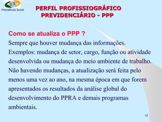 Previdência Social

PERFIL PROFISSIOGRÁFICO
PREVIDENCIÁRIO - PPP

Como se atualiza o PPP ?
Sempre que houver mudança das informações.
Exemplos: mudança de setor, cargo, função ou atividade
desenvolvida ou mudança do meio ambiente de trabalho.
Não havendo mudanças, a atualização será feita pelo
menos uma vez ao ano, na mesma época em que forem
apresentados os resultados da análise global do
desenvolvimento do PPRA e demais programas
ambientais.
43

 