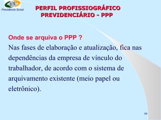 Previdência Social

PERFIL PROFISSIOGRÁFICO
PREVIDENCIÁRIO - PPP

Onde se arquiva o PPP ?

Nas fases de elaboração e atualização, fica nas
dependências da empresa de vínculo do
trabalhador, de acordo com o sistema de
arquivamento existente (meio papel ou
eletrônico).

44

 