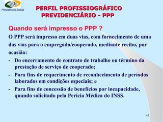 Previdência Social

PERFIL PROFISSIOGRÁFICO
PREVIDENCIÁRIO - PPP

Quando será impresso o PPP ?
O PPP será impresso em duas vias, com fornecimento de uma
das vias para o empregado/cooperado, mediante recibo, por
ocasião:
- Do encerramento de contrato de trabalho ou término da
prestação de serviço de cooperado;
- Para fins de requerimento de reconhecimento de períodos
laborados em condições especiais; e
- Para fins de concessão de benefícios por incapacidade,
quando solicitado pela Perícia Médica do INSS.

45

 