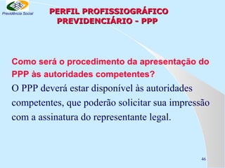 Previdência Social

PERFIL PROFISSIOGRÁFICO
PREVIDENCIÁRIO - PPP

Como será o procedimento da apresentação do
PPP às autoridades competentes?

O PPP deverá estar disponível às autoridades
competentes, que poderão solicitar sua impressão
com a assinatura do representante legal.

46

 