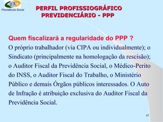 Previdência Social

PERFIL PROFISSIOGRÁFICO
PREVIDENCIÁRIO - PPP

Quem fiscalizará a regularidade do PPP ?
O próprio trabalhador (via CIPA ou individualmente); o
Sindicato (principalmente na homologação da rescisão);
o Auditor Fiscal da Previdência Social, o Médico-Perito
do INSS, o Auditor Fiscal do Trabalho, o Ministério
Público e demais Órgãos públicos interessados. O Auto
de Infração é atribuição exclusiva do Auditor Fiscal da
Previdência Social.
47

 