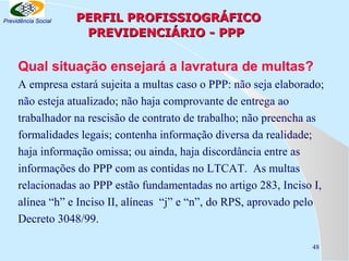 Previdência Social

PERFIL PROFISSIOGRÁFICO
PREVIDENCIÁRIO - PPP

Qual situação ensejará a lavratura de multas?
A empresa estará sujeita a multas caso o PPP: não seja elaborado;
não esteja atualizado; não haja comprovante de entrega ao
trabalhador na rescisão de contrato de trabalho; não preencha as
formalidades legais; contenha informação diversa da realidade;
haja informação omissa; ou ainda, haja discordância entre as
informações do PPP com as contidas no LTCAT. As multas
relacionadas ao PPP estão fundamentadas no artigo 283, Inciso I,
alínea “h” e Inciso II, alíneas “j” e “n”, do RPS, aprovado pelo
Decreto 3048/99.
48

 