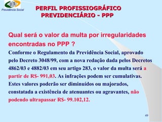 Previdência Social

PERFIL PROFISSIOGRÁFICO
PREVIDENCIÁRIO - PPP

Qual será o valor da multa por irregularidades
encontradas no PPP ?
Conforme o Regulamento da Previdência Social, aprovado
pelo Decreto 3048/99, com a nova redação dada pelos Decretos
4862/03 e 4882/03 em seu artigo 283, o valor da multa será a
partir de R$- 991,03. As infrações podem ser cumulativas.
Estes valores poderão ser diminuídos ou majorados,
constatada a existência de atenuantes ou agravantes, não
podendo ultrapassar R$- 99.102,12.
49

 