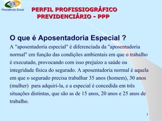 Previdência Social

PERFIL PROFISSIOGRÁFICO
PREVIDENCIÁRIO - PPP

O que é Aposentadoria Especial ?
A "aposentadoria especial" é diferenciada da "aposentadoria
normal" em função das condições ambientais em que o trabalho
é executado, provocando com isso prejuízo a saúde ou
integridade física do segurado. A aposentadoria normal é aquela
em que o segurado precisa trabalhar 35 anos (homem), 30 anos
(mulher) para adquiri-la, e a especial é concedida em três
situações distintas, que são as de 15 anos, 20 anos e 25 anos de
trabalho.
5

 