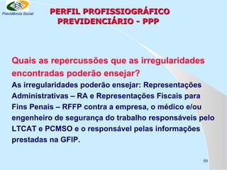 Previdência Social

PERFIL PROFISSIOGRÁFICO
PREVIDENCIÁRIO - PPP

Quais as repercussões que as irregularidades
encontradas poderão ensejar?
As irregularidades poderão ensejar: Representações
Administrativas – RA e Representações Fiscais para
Fins Penais – RFFP contra a empresa, o médico e/ou
engenheiro de segurança do trabalho responsáveis pelo
LTCAT e PCMSO e o responsável pelas informações
prestadas na GFIP.
50

 