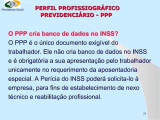 Previdência Social

PERFIL PROFISSIOGRÁFICO
PREVIDENCIÁRIO - PPP

O PPP cria banco de dados no INSS?
O PPP é o único documento exigível do
trabalhador. Ele não cria banco de dados no INSS
e é obrigatória a sua apresentação pelo trabalhador
unicamente no requerimento da aposentadoria
especial. A Perícia do INSS poderá solicita-lo à
empresa, para fins de estabelecimento de nexo
técnico e reabilitação profissional.
51

 