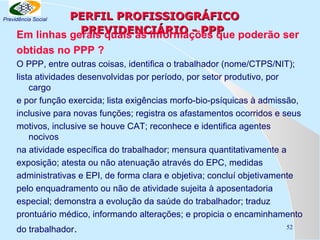 PERFIL PROFISSIOGRÁFICO
PREVIDENCIÁRIO - PPP
Em linhas gerais quais as informações que poderão ser

Previdência Social

obtidas no PPP ?
O PPP, entre outras coisas, identifica o trabalhador (nome/CTPS/NIT);
lista atividades desenvolvidas por período, por setor produtivo, por
cargo
e por função exercida; lista exigências morfo-bio-psíquicas à admissão,
inclusive para novas funções; registra os afastamentos ocorridos e seus
motivos, inclusive se houve CAT; reconhece e identifica agentes
nocivos
na atividade específica do trabalhador; mensura quantitativamente a
exposição; atesta ou não atenuação através do EPC, medidas
administrativas e EPI, de forma clara e objetiva; concluí objetivamente
pelo enquadramento ou não de atividade sujeita à aposentadoria
especial; demonstra a evolução da saúde do trabalhador; traduz
prontuário médico, informando alterações; e propicia o encaminhamento
do trabalhador.

52

 