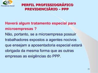 Previdência Social

PERFIL PROFISSIOGRÁFICO
PREVIDENCIÁRIO - PPP

Haverá algum tratamento especial para
microempresas ?
Não, portanto, se a microempresa possuir
trabalhadores expostos a agentes nocivos
que ensejam a aposentadoria especial estará
obrigada da mesma forma que as outras
empresas as exigências do PPP.

53

 