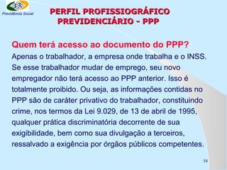 Previdência Social

PERFIL PROFISSIOGRÁFICO
PREVIDENCIÁRIO - PPP

Quem terá acesso ao documento do PPP?
Apenas o trabalhador, a empresa onde trabalha e o INSS.
Se esse trabalhador mudar de emprego, seu novo
empregador não terá acesso ao PPP anterior. Isso é
totalmente proibido. Ou seja, as informações contidas no
PPP são de caráter privativo do trabalhador, constituindo
crime, nos termos da Lei 9.029, de 13 de abril de 1995,
qualquer prática discriminatória decorrente de sua
exigibilidade, bem como sua divulgação a terceiros,
ressalvado a exigência por órgãos públicos competentes.
54

 