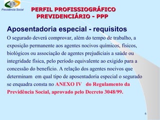 Previdência Social

PERFIL PROFISSIOGRÁFICO
PREVIDENCIÁRIO - PPP

Aposentadoria especial - requisitos
O segurado deverá comprovar, além do tempo de trabalho, a
exposição permanente aos agentes nocivos químicos, físicos,
biológicos ou associação de agentes prejudiciais a saúde ou
integridade física, pelo período equivalente ao exigido para a
concessão do benefício. A relação dos agentes nocivos que
determinam em qual tipo de aposentadoria especial o segurado
se enquadra consta no ANEXO IV do Regulamento da
Previdência Social, aprovado pelo Decreto 3048/99.

6

 