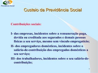 Previdência Social

Custeio da Previdência Social
Contribuições sociais:
I- das empresas, incidentes sobre a remuneração paga,
devida ou creditada aos segurados e demais pessoas
físicas a seu serviço, mesmo sem vínculo empregatício;
II- dos empregadores domésticos, incidentes sobre o
salário-de-contribuição dos empregados domésticos a
seu serviço;
III- dos trabalhadores, incidentes sobre o seu salário-decontribuição;
7

 