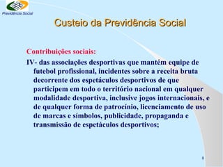 Previdência Social

Custeio da Previdência Social
Contribuições sociais:
IV- das associações desportivas que mantém equipe de
futebol profissional, incidentes sobre a receita bruta
decorrente dos espetáculos desportivos de que
participem em todo o território nacional em qualquer
modalidade desportiva, inclusive jogos internacionais, e
de qualquer forma de patrocínio, licenciamento de uso
de marcas e símbolos, publicidade, propaganda e
transmissão de espetáculos desportivos;

8

 