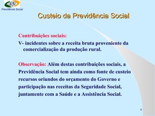 Previdência Social

Custeio da Previdência Social
Contribuições sociais:
V- incidentes sobre a receita bruta proveniente da
comercialização da produção rural.
Observação: Além destas contribuições sociais, a
Previdência Social tem ainda como fonte de custeio
recursos oriundos do orçamento do Governo e
participação nas receitas da Seguridade Social,
juntamente com a Saúde e a Assistência Social.
9

 