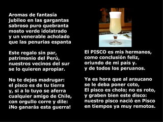 El PISCO es mis hermanos,  como conclusión feliz, oriundo de mi país y. y de todos los peruanos. Ya es hora que al araucano se le deba poner coto, El pisco es cholo; no es roto,  y graben bien este disco: nuestro pisco nació en Pisco en tiempos ya muy remotos. Aromas de fantasía jubileo en las gargantas sabroso puro quebranta mosto verde idolatrado y un venerable acholado  que las penurias espanta Este regalo sin par, patrimonio del Perú, nuestros vecinos del sur se lo quieren apropiar. No te dejes madrugar:  el pisco es de tu tierra y, si a lo tuyo se aferra cualquier amigo de Chile, con orgullo corre y dile: ¡No ganarás esta guerra! 