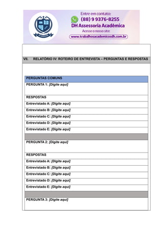 VII. RELATÓRIO IV: ROTEIRO DE ENTREVISTA – PERGUNTAS E RESPOSTAS
PERGUNTAS COMUNS
PERGUNTA 1: [Digite aqui]
RESPOSTAS
Entrevistado A: [Digite aqui]
Entrevistado B: [Digite aqui]
Entrevistado C: [Digite aqui]
Entrevistado D: [Digite aqui]
Entrevistado E: [Digite aqui]
PERGUNTA 2: [Digite aqui]
RESPOSTAS
Entrevistado A: [Digite aqui]
Entrevistado B: [Digite aqui]
Entrevistado C: [Digite aqui]
Entrevistado D: [Digite aqui]
Entrevistado E: [Digite aqui]
PERGUNTA 3: [Digite aqui]
 