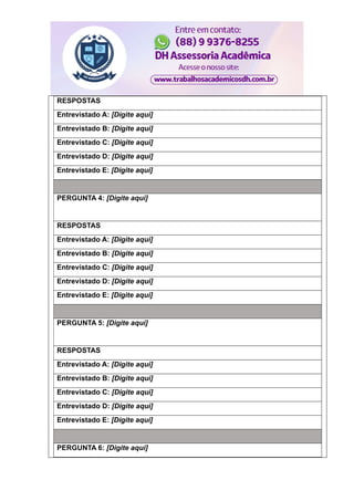 RESPOSTAS
Entrevistado A: [Digite aqui]
Entrevistado B: [Digite aqui]
Entrevistado C: [Digite aqui]
Entrevistado D: [Digite aqui]
Entrevistado E: [Digite aqui]
PERGUNTA 4: [Digite aqui]
RESPOSTAS
Entrevistado A: [Digite aqui]
Entrevistado B: [Digite aqui]
Entrevistado C: [Digite aqui]
Entrevistado D: [Digite aqui]
Entrevistado E: [Digite aqui]
PERGUNTA 5: [Digite aqui]
RESPOSTAS
Entrevistado A: [Digite aqui]
Entrevistado B: [Digite aqui]
Entrevistado C: [Digite aqui]
Entrevistado D: [Digite aqui]
Entrevistado E: [Digite aqui]
PERGUNTA 6: [Digite aqui]
 