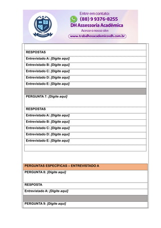 RESPOSTAS
Entrevistado A: [Digite aqui]
Entrevistado B: [Digite aqui]
Entrevistado C: [Digite aqui]
Entrevistado D: [Digite aqui]
Entrevistado E: [Digite aqui]
PERGUNTA 7: [Digite aqui]
RESPOSTAS
Entrevistado A: [Digite aqui]
Entrevistado B: [Digite aqui]
Entrevistado C: [Digite aqui]
Entrevistado D: [Digite aqui]
Entrevistado E: [Digite aqui]
PERGUNTAS ESPECÍFICAS – ENTREVISTADO A
PERGUNTA 8: [Digite aqui]
RESPOSTA
Entrevistado A: [Digite aqui]
PERGUNTA 9: [Digite aqui]
 
