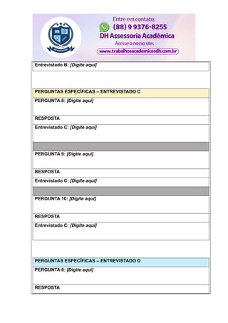 Entrevistado B: [Digite aqui]
PERGUNTAS ESPECÍFICAS – ENTREVISTADO C
PERGUNTA 8: [Digite aqui]
RESPOSTA
Entrevistado C: [Digite aqui]
PERGUNTA 9: [Digite aqui]
RESPOSTA
Entrevistado C: [Digite aqui]
PERGUNTA 10: [Digite aqui]
RESPOSTA
Entrevistado C: [Digite aqui]
PERGUNTAS ESPECÍFICAS – ENTREVISTADO D
PERGUNTA 8: [Digite aqui]
RESPOSTA
 