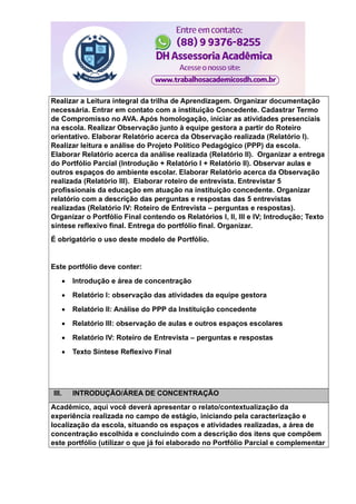 Realizar a Leitura integral da trilha de Aprendizagem. Organizar documentação
necessária. Entrar em contato com a instituição Concedente. Cadastrar Termo
de Compromisso no AVA. Após homologação, iniciar as atividades presenciais
na escola. Realizar Observação junto à equipe gestora a partir do Roteiro
orientativo. Elaborar Relatório acerca da Observação realizada (Relatório I).
Realizar leitura e análise do Projeto Político Pedagógico (PPP) da escola.
Elaborar Relatório acerca da análise realizada (Relatório II). Organizar a entrega
do Portfólio Parcial (Introdução + Relatório I + Relatório II). Observar aulas e
outros espaços do ambiente escolar. Elaborar Relatório acerca da Observação
realizada (Relatório III). Elaborar roteiro de entrevista. Entrevistar 5
profissionais da educação em atuação na instituição concedente. Organizar
relatório com a descrição das perguntas e respostas das 5 entrevistas
realizadas (Relatório IV: Roteiro de Entrevista – perguntas e respostas).
Organizar o Portfólio Final contendo os Relatórios I, II, III e IV; Introdução; Texto
síntese reflexivo final. Entrega do portfólio final. Organizar.
É obrigatório o uso deste modelo de Portfólio.
Este portfólio deve conter:
 Introdução e área de concentração
 Relatório I: observação das atividades da equipe gestora
 Relatório II: Análise do PPP da Instituição concedente
 Relatório III: observação de aulas e outros espaços escolares
 Relatório IV: Roteiro de Entrevista – perguntas e respostas
 Texto Síntese Reflexivo Final
III. INTRODUÇÃO/ÁREA DE CONCENTRAÇÃO
Acadêmico, aqui você deverá apresentar o relato/contextualização da
experiência realizada no campo de estágio, iniciando pela caracterização e
localização da escola, situando os espaços e atividades realizadas, a área de
concentração escolhida e concluindo com a descrição dos itens que compõem
este portfólio (utilizar o que já foi elaborado no Portfólio Parcial e complementar
 