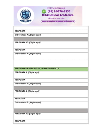 RESPOSTA
Entrevistado A: [Digite aqui]
PERGUNTA 10: [Digite aqui]
RESPOSTA
Entrevistado A: [Digite aqui]
PERGUNTAS ESPECÍFICAS – ENTREVISTADO B
PERGUNTA 8: [Digite aqui]
RESPOSTA
Entrevistado B: [Digite aqui]
PERGUNTA 9: [Digite aqui]
RESPOSTA
Entrevistado B: [Digite aqui]
PERGUNTA 10: [Digite aqui]
RESPOSTA
 