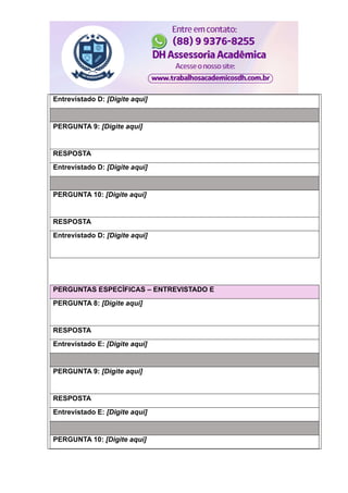 Entrevistado D: [Digite aqui]
PERGUNTA 9: [Digite aqui]
RESPOSTA
Entrevistado D: [Digite aqui]
PERGUNTA 10: [Digite aqui]
RESPOSTA
Entrevistado D: [Digite aqui]
PERGUNTAS ESPECÍFICAS – ENTREVISTADO E
PERGUNTA 8: [Digite aqui]
RESPOSTA
Entrevistado E: [Digite aqui]
PERGUNTA 9: [Digite aqui]
RESPOSTA
Entrevistado E: [Digite aqui]
PERGUNTA 10: [Digite aqui]
 
