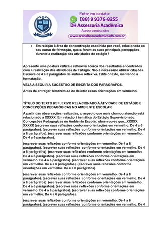  Em relação à área de concentração escolhida por você, relacionada ao
seu curso de formação, quais foram as suas principais percepções
durante a realização das atividades de estágio?
Apresente uma postura crítica e reflexiva acerca dos resultados encontrados
com a realização das atividades de Estágio. Não é necessário utilizar citações.
Escreva de 4 a 6 parágrafos de síntese reflexiva. Edite o texto, mantendo a
formatação.
VEJA A SEGUIR A SUGESTÃO DE ESCRITA DOS PARÁGRAFOS.
Antes de entregar, lembrem-se de deletar essas orientações em vermelho.
TÍTULO DO TEXTO REFLEXIVO RELACIONADO A ATIVIDADE DE ESTÁGIO E
CONCEPÇÕES PEDAGÓGICAS NO AMBIENTE ESCOLAR
A partir das observações realizadas, o aspecto que mais chamou atenção está
relacionado à XXXXX. Em relação à temática do Estágio Supervisionado:
Concepções Pedagógicas no Ambiente Escolar, observou-se que...XXXXX.
XXXXX (escrever suas reflexões conforme orientações em vermelho. De 4 a 6
parágrafos). (escrever suas reflexões conforme orientações em vermelho. De 4
a 6 parágrafos). (escrever suas reflexões conforme orientações em vermelho.
De 4 a 6 parágrafos).
(escrever suas reflexões conforme orientações em vermelho. De 4 a 6
parágrafos). (escrever suas reflexões conforme orientações em vermelho. De 4
a 6 parágrafos). (escrever suas reflexões conforme orientações em vermelho.
De 4 a 6 parágrafos). (escrever suas reflexões conforme orientações em
vermelho. De 4 a 6 parágrafos). (escrever suas reflexões conforme orientações
em vermelho. De 4 a 6 parágrafos). (escrever suas reflexões conforme
orientações em vermelho. De 4 a 6 parágrafos).
(escrever suas reflexões conforme orientações em vermelho. De 4 a 6
parágrafos). (escrever suas reflexões conforme orientações em vermelho. De 4
a 6 parágrafos). (escrever suas reflexões conforme orientações em vermelho.
De 4 a 6 parágrafos). (escrever suas reflexões conforme orientações em
vermelho. De 4 a 6 parágrafos). (escrever suas reflexões conforme orientações
em vermelho. De 4 a 6 parágrafos).
(escrever suas reflexões conforme orientações em vermelho. De 4 a 6
parágrafos). (escrever suas reflexões conforme orientações em vermelho. De 4
 