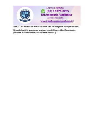 ANEXO 4 – Termos de Autorização de uso de imagem e som (se houver)
[Uso obrigatório quando as imagens possibilitam a identificação das
pessoas. Caso contrário, excluir este anexo 4.]
 