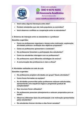 Você notou alguma hierarquia entre eles?
 Existem estudantes que são mais populares ou excluídos?
 Você observou conflitos ou cooperação entre os estudantes?
3. Dinâmica de interação entre os estudantes e o professor
Questões sugeridas:
 Como os professores organizam o tempo entre motivação, explanação,
atividades práticas e avaliação dos objetivos propostos?
 Como os professores apresentam o conteúdo?
 Os professores fomentam a participação dos estudantes?
 Como os estudantes interagem com os professores?
 Os professores usam diferentes estratégias de ensino?
 A comunicação dos professores é clara e eficaz?
4. Atividades realizadas em sala de aula
Questões sugeridas:
 Os professores propôem atividades em grupo? Quais atividades?
 Como foram formadas as equipes?
 As atividades promovidas pelos professores estavam estruturadas,
apresentando uma sequência lógica e progressão gradual de
complexidade?
 Que recursos foram utilizados?
 Os professores possuíam planejamento e estavam preparados para as
aulas?
 Observou diferentes tipos de participação e de motivação apresentados
pelos estudantes?
 Os estudantes tiveram dúvidas e elas foram sanadas?
 