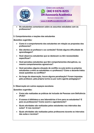  Os estudantes comentaram sobre os assuntos estudados com os
professores?
5. Comportamentos e reações dos estudantes
Questões sugeridas:
 Como é o comportamento dos estudantes em relação as propostas dos
professores?
 São atentos ao professor e ao conteúdo? Existe alguma dificuldade de
aprendizagem?
 Você observou estudantes que se destacam ou têm necessidades
específicas?
 Você percebeu estudantes que têm comportamentos disruptivos, ou
mesmo comportamentos agressivos?
 Você percebeu alguma situação de conflito na aula (entre os próprios
estudantes e entre os estudantes e o professor)? Como o docente tratou
essas questões ou conflitos?
 Ao longo da observação, houve alguma penalização? Foram impostas
pelo professor, pela própria turma ou por outro agente pedagógico?
6. Observação em outros espaços escolares
Questões sugeridas:
 Como são realizadas as práticas de inclusão de Pessoas com Deficiência
(PcD)?
 O acesso à biblioteca e aos laboratórios é livre para os estudantes? E
para os professores? Como ocorre o agendamento?
 Quais atividades são realizadas pelos estudantes nos intervalos das
aulas? E nos recreios?
 Quais atividades são realizadas pelos professores durante os intervalos
das aulas e recreios?
 