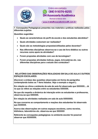 7. Concepções Pedagógicas presentes nos materiais e práticas realizadas pelos
diferentes sujeitos
Questões sugeridas:
 Quais as características do perfil da escola e dos estudantes atendidos?
 Quais atividades costumam ser realizadas?
 Quais são as metodologias propostas/utilizadas pelos docentes?
 Nas diferentes disciplinas observou-se o uso de livro didático ou outros
recursos como apoio às atividades?
 Foram propostas atividades com uso de tecnologias?
 Foram propostas atividades lúdicas, jogos, brincadeiras etc. nas
diferentes disciplinas para o estudo dos conteúdos?
RELATÓRIO DAS OBSERVAÇÕES REALIZADAS EM SALA DE AULA E OUTROS
ESPAÇOS ESCOLARES:
(Escrever a síntese das questões observadas em forma de parágrafos
contemplando todos os 7 itens listados. Veja o exemplo a seguir:).
Em relação ao clima e ambiente da sala de aula foi observado que XXXXXX... Já
no que se refere as relações entre os estudantes XXXXXX.
No que diz respeito a dinâmica de interação entre os estudantes e professores,
observou-se que XXXXXX.
Em relação às atividades realizadas em sala de aula XXXXXXX.
No que concerne ao comportamento e reações dos estudantes foi observado
que XXXXXX.
Acerca das observações em outros espaços escolares, como recreios,
biblioteca, laboratórios etc. observou-se que XXXXXX
Referente às concepções pedagógicas no ambiente escolar foi possível
observar que XXXXXXX.
 