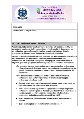 RESPOSTA
Entrevistado E: [Digite aqui]
VIII. TEXTO SÍNTESE REFLEXIVO FINAL
Acadêmico, após realizar as observações e demais atividades na instituição
concedente você deverá elaborar um texto reflexivo autoral, destacando os
aprendizados, os desafios, as limitações, as potencialidades e demais
impressões vividas ao longo do desenvolvimento da disciplina.
Este texto deverá contemplar as suas reflexões em relação as contribuições que
esta experiência trouxe para sua constituição como docente e suas
observações em relação as concepções pedagógicas no ambiente escolar.
Algumas questões que podem contribuir para pensar acerca da experiência:
 No momento de suas observações, como as concepções pedagógicas
influenciaram a dinâmica de ensino e aprendizagem, especialmente no
que diz respeito ao papel do professor, do corpo administrativo e do
estudante?
 Que desafios você percebeu por parte do corpo administrativo e
professores para tentar implementar determinada concepção
pedagógica em sala de aula?
 Qual ou quais as concepções pedagógicas que foram observadas por
você e qual mais lhe foi significativa? Justifique.
 Como foi observar e experimentar o papel de docente (dialogar com
professores e equipe gestora da escola, analisar PPP, observar aulas e
outros espaços escolares, realizar entrevistas, refletir sobre as
concepções pedagógicas, elaborar relatórios etc.)?
 Quais os desafios encontrados na realização das observações na
escola?
 Quais as situações que mais lhe chamaram atenção?
 