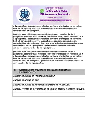 a 6 parágrafos). (escrever suas reflexões conforme orientações em vermelho.
De 4 a 6 parágrafos). (escrever suas reflexões conforme orientações em
vermelho. De 4 a 6 parágrafos).
(escrever suas reflexões conforme orientações em vermelho. De 4 a 6
parágrafos). (escrever suas reflexões conforme orientações em vermelho. De 4
a 6 parágrafos). (escrever suas reflexões conforme orientações em vermelho.
De 4 a 6 parágrafos). (escrever suas reflexões conforme orientações em
vermelho. De 4 a 6 parágrafos). (escrever suas reflexões conforme orientações
em vermelho. De 4 a 6 parágrafos). (escrever suas reflexões conforme
orientações em vermelho. De 4 a 6 parágrafos).
(escrever suas reflexões conforme orientações em vermelho. De 4 a 6
parágrafos). (escrever suas reflexões conforme orientações em vermelho. De 4
a 6 parágrafos). (escrever suas reflexões conforme orientações em vermelho.
De 4 a 6 parágrafos). (escrever suas reflexões conforme orientações em
vermelho. De 4 a 6 parágrafos). (escrever suas reflexões conforme orientações
em vermelho. De 4 a 6 parágrafos).
IX. EVIDÊNCIAS DAS ATIVIDADES REALIZADAS NO ESTÁGIO
SUPERVISIONADO
ANEXO 1: IMAGENS DA FACHADA DA ESCOLA
ANEXO 2: IMAGENS DO PPP
ANEXO 3: IMAGENS DE ATIVIDADES REALIZADAS NA ESCOLA
ANEXO 4: TERMO DE AUTORIZAÇÃO DE USO DE IMAGEM E SOM (SE HOUVER)
 