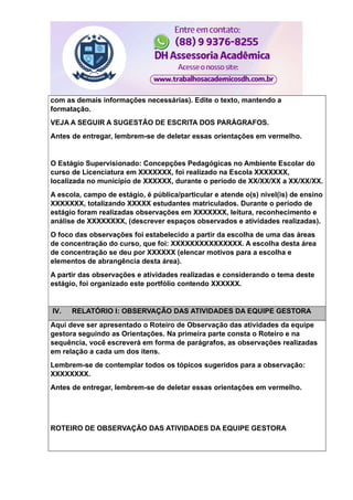 com as demais informações necessárias). Edite o texto, mantendo a
formatação.
VEJA A SEGUIR A SUGESTÃO DE ESCRITA DOS PARÁGRAFOS.
Antes de entregar, lembrem-se de deletar essas orientações em vermelho.
O Estágio Supervisionado: Concepções Pedagógicas no Ambiente Escolar do
curso de Licenciatura em XXXXXXX, foi realizado na Escola XXXXXXX,
localizada no município de XXXXXX, durante o período de XX/XX/XX a XX/XX/XX.
A escola, campo de estágio, é pública/particular e atende o(s) nível(is) de ensino
XXXXXXX, totalizando XXXXX estudantes matriculados. Durante o período de
estágio foram realizadas observações em XXXXXXX, leitura, reconhecimento e
análise de XXXXXXXX, (descrever espaços observados e atividades realizadas).
O foco das observações foi estabelecido a partir da escolha de uma das áreas
de concentração do curso, que foi: XXXXXXXXXXXXXXX. A escolha desta área
de concentração se deu por XXXXXX (elencar motivos para a escolha e
elementos de abrangência desta área).
A partir das observações e atividades realizadas e considerando o tema deste
estágio, foi organizado este portfólio contendo XXXXXX.
IV. RELATÓRIO I: OBSERVAÇÃO DAS ATIVIDADES DA EQUIPE GESTORA
Aqui deve ser apresentado o Roteiro de Observação das atividades da equipe
gestora seguindo as Orientações. Na primeira parte consta o Roteiro e na
sequência, você escreverá em forma de parágrafos, as observações realizadas
em relação a cada um dos itens.
Lembrem-se de contemplar todos os tópicos sugeridos para a observação:
XXXXXXXX.
Antes de entregar, lembrem-se de deletar essas orientações em vermelho.
ROTEIRO DE OBSERVAÇÃO DAS ATIVIDADES DA EQUIPE GESTORA
 