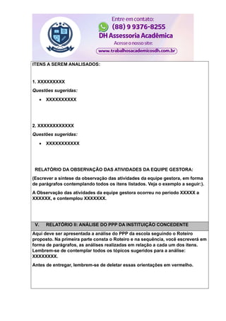 ITENS A SEREM ANALISADOS:
1. XXXXXXXXX
Questões sugeridas:
 XXXXXXXXXX
2. XXXXXXXXXXXX
Questões sugeridas:
 XXXXXXXXXXX
RELATÓRIO DA OBSERVAÇÃO DAS ATIVIDADES DA EQUIPE GESTORA:
(Escrever a síntese da observação das atividades da equipe gestora, em forma
de parágrafos contemplando todos os itens listados. Veja o exemplo a seguir:).
A Observação das atividades da equipe gestora ocorreu no período XXXXX a
XXXXXX, e contemplou XXXXXXX.
V. RELATÓRIO II: ANÁLISE DO PPP DA INSTITUIÇÃO CONCEDENTE
Aqui deve ser apresentada a análise do PPP da escola seguindo o Roteiro
proposto. Na primeira parte consta o Roteiro e na sequência, você escreverá em
forma de parágrafos, as análises realizadas em relação a cada um dos itens.
Lembrem-se de contemplar todos os tópicos sugeridos para a análise:
XXXXXXXX.
Antes de entregar, lembrem-se de deletar essas orientações em vermelho.
 