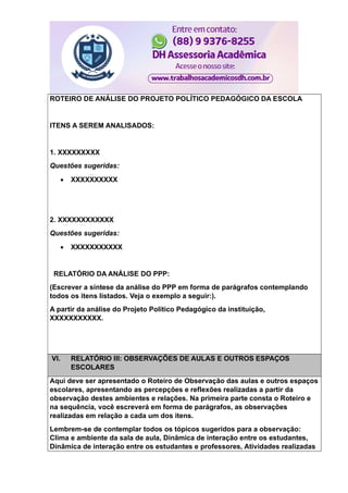 ROTEIRO DE ANÁLISE DO PROJETO POLÍTICO PEDAGÓGICO DA ESCOLA
ITENS A SEREM ANALISADOS:
1. XXXXXXXXX
Questões sugeridas:
 XXXXXXXXXX
2. XXXXXXXXXXXX
Questões sugeridas:
 XXXXXXXXXXX
RELATÓRIO DA ANÁLISE DO PPP:
(Escrever a síntese da análise do PPP em forma de parágrafos contemplando
todos os itens listados. Veja o exemplo a seguir:).
A partir da análise do Projeto Político Pedagógico da instituição,
XXXXXXXXXXX.
VI. RELATÓRIO III: OBSERVAÇÕES DE AULAS E OUTROS ESPAÇOS
ESCOLARES
Aqui deve ser apresentado o Roteiro de Observação das aulas e outros espaços
escolares, apresentando as percepções e reflexões realizadas a partir da
observação destes ambientes e relações. Na primeira parte consta o Roteiro e
na sequência, você escreverá em forma de parágrafos, as observações
realizadas em relação a cada um dos itens.
Lembrem-se de contemplar todos os tópicos sugeridos para a observação:
Clima e ambiente da sala de aula, Dinâmica de interação entre os estudantes,
Dinâmica de interação entre os estudantes e professores, Atividades realizadas
 