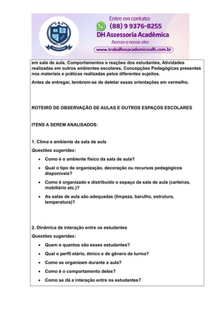 em sala de aula, Comportamentos e reações dos estudantes, Atividades
realizadas em outros ambientes escolares, Concepções Pedagógicas presentes
nos materiais e práticas realizadas pelos diferentes sujeitos.
Antes de entregar, lembrem-se de deletar essas orientações em vermelho.
ROTEIRO DE OBSERVAÇÃO DE AULAS E OUTROS ESPAÇOS ESCOLARES
ITENS A SEREM ANALISADOS:
1. Clima e ambiente da sala de aula
Questões sugeridas:
 Como é o ambiente físico da sala de aula?
 Qual o tipo de organização, decoração ou recursos pedagógicos
disponíveis?
 Como é organizado e distribuído o espaço da sala de aula (carteiras,
mobiliário etc.)?
 As salas de aula são adequadas (limpeza, barulho, estrutura,
temperatura)?
2. Dinâmica de interação entre os estudantes
Questões sugeridas:
 Quem e quantos são esses estudantes?
 Qual o perfil etário, étnico e de gênero da turma?
 Como se organizam durante a aula?
 Como é o comportamento deles?
 Como se dá a interação entre os estudantes?
 