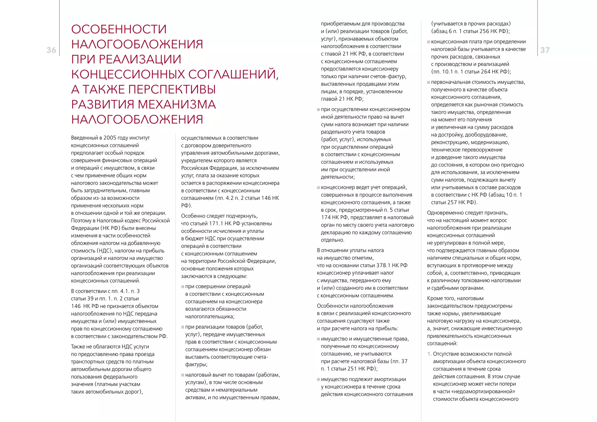 36 37
Особенности
налогообложения
при реализации
концессионных соглашений,
а также перспективы
развития механизма
налогообложения
Введенный в 2005 году институт
концессионных соглашений
предполагает особый порядок
совершения финансовых операций
и операций с имуществом, в связи
с чем применение общих норм
налогового законодательства может
быть затруднительным, главным
образом из‑за возможности
применения нескольких норм
в отношении одной и той же операции.
Поэтому в Налоговый кодекс Российской
Федерации (НК РФ) были внесены
изменения в части особенностей
обложения налогом на добавленную
стоимость (НДС), налогом на прибыль
организаций и налогом на имущество
организаций соответствующих объектов
налогообложения при реализации
концессионных соглашений.
В соответствии с пп. 4.1. п. 3
статьи 39 и пп. 1. п. 2 статьи
146  НК РФ не признается объектом
налогообложения по НДС передача
имущества и (или) имущественных
прав по концессионному соглашению
в соответствии с законодательством РФ.
Также не облагаются НДС услуги
по предоставлению права проезда
транспортных средств по платным
автомобильным дорогам общего
пользования федерального
значения (платным участкам
таких автомобильных дорог),
осуществляемых в соответствии
с договором доверительного
управления автомобильными дорогами,
учредителем которого является
Российская Федерация, за исключением
услуг, плата за оказание которых
остается в распоряжении концессионера
в соответствии с концессионным
соглашением (пп. 4.2 п. 2 статьи 146 НК
РФ).
Особенно следует подчеркнуть,
что статьей 171.1 НК РФ установлены
особенности исчисления и уплаты
в бюджет НДС при осуществлении
операций в соответствии
с концессионным соглашением
на территории Российской Федерации,
основные положения которых
заключаются в следующем:
при совершении операций
в соответствии с концессионным
соглашением на концессионера
возлагаются обязанности
налогоплательщика;
при реализации товаров (работ,
услуг), передаче имущественных
прав в соответствии с концессионным
соглашением концессионер обязан
выставить соответствующие счета-
фактуры;
налоговый вычет по товарам (работам,
услугам), в том числе основным
средствам и нематериальным
активам, и по имущественным правам,
приобретаемым для производства
и (или) реализации товаров (работ,
услуг), признаваемых объектом
налогообложения в соответствии
с главой 21 НК РФ, в соответствии
с концессионным соглашением
предоставляется концессионеру
только при наличии счетов-фактур,
выставленных продавцами этим
лицам, в порядке, установленном
главой 21 НК РФ;
при осуществлении концессионером
иной деятельности право на вычет
сумм налога возникает при наличии
раздельного учета товаров
(работ, услуг), используемых
при осуществлении операций
в соответствии с концессионным
соглашением и используемых
им при осуществлении иной
деятельности;
концессионер ведет учет операций,
совершенных в процессе выполнения
концессионного соглашения, а также
в срок, предусмотренный п. 5 статьи
174 НК РФ, представляет в налоговый
орган по месту своего учета налоговую
декларацию по каждому соглашению
отдельно.
В отношении уплаты налога
на имущество отметим,
что на основании статьи 378.1 НК РФ
концессионер уплачивает налог
с имущества, переданного ему
и (или) созданного им в соответствии
с концессионным соглашением.
Особенности налогообложения
в связи с реализацией концессионного
соглашения существуют также
и при расчете налога на прибыль:
имущество и имущественные права,
полученные по концессионному
соглашению, не учитываются
при расчете налоговой базы (пп. 37
п. 1 статьи 251 НК РФ);
имущество подлежит амортизации
у концессионера в течение срока
действия концессионного соглашения
(учитывается в прочих расходах)
(абзац 6 п. 1 статьи 256 НК РФ);
концессионная плата при определении
налоговой базы учитывается в качестве
прочих расходов, связанных
с производством и реализацией
(пп. 10.1 п. 1 статьи 264 НК РФ);
первоначальная стоимость имущества,
полученного в качестве объекта
концессионного соглашения,
определяется как рыночная стоимость
такого имущества, определенная
на момент его получения
и увеличенная на сумму расходов
на достройку, дооборудование,
реконструкцию, модернизацию,
техническое перевооружение
и доведение такого имущества
до состояния, в котором оно пригодно
для использования, за исключением
сумм налогов, подлежащих вычету
или учитываемых в составе расходов
в соответствии с НК РФ (абзац 10 п. 1
статьи 257 НК РФ).
Одновременно следует признать,
что на настоящий момент вопрос
налогообложения при реализации
концессионных соглашений
не урегулирован в полной мере,
что подтверждается главным образом
наличием специальных и общих норм,
вступающих в противоречие между
собой, а, соответственно, приводящих
к различному толкованию налоговыми
и судебными органами.
Кроме того, налоговым
законодательством предусмотрены
также нормы, увеличивающие
налоговую нагрузку на концессионера,
а, значит, снижающие инвестиционную
привлекательность концессионных
соглашений:
1. Отсутствие возможности полной
амортизации объекта концессионного
соглашения в течение срока
действия соглашения. В этом случае
концессионер может нести потери
в части «недоамортизированной»
стоимости объекта концессионного
 