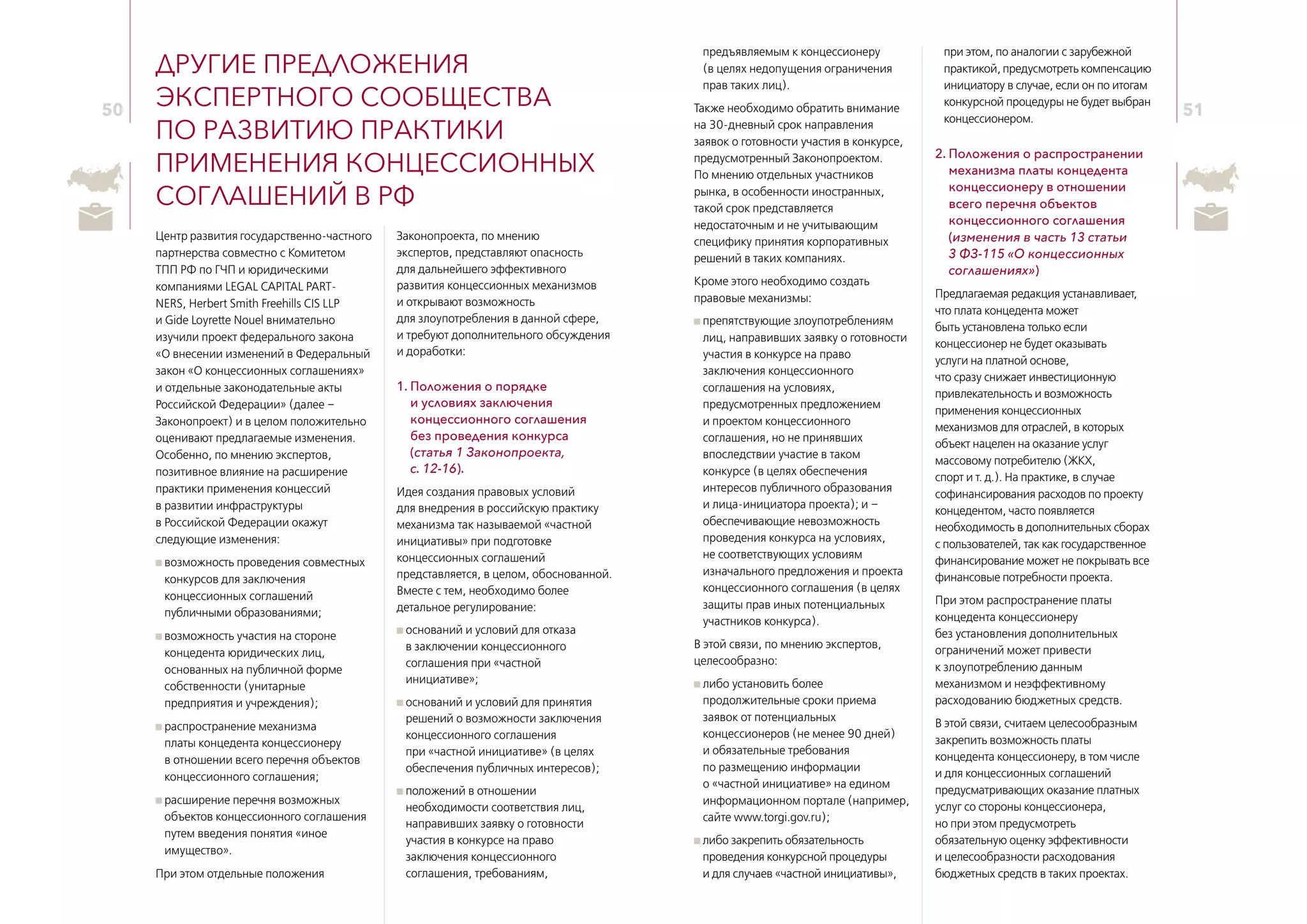 50 51
Другие предложения
экспертного сообщества
по развитию практики
применения концессионных
соглашений в РФ
Центр развития государственно-частного
партнерства совместно с Комитетом
ТПП РФ по ГЧП и юридическими
компаниями LEGAL CAPITAL PART-
NERS, Herbert Smith Freehills CIS LLP
и Gide Loyrette Nouel внимательно
изучили проект федерального закона
«О внесении изменений в Федеральный
закон «О концессионных соглашениях»
и отдельные законодательные акты
Российской Федерации» (далее –
Законопроект) и в целом положительно
оценивают предлагаемые изменения.
Особенно, по мнению экспертов,
позитивное влияние на расширение
практики применения концессий
в развитии инфраструктуры
в Российской Федерации окажут
следующие изменения:
возможность проведения совместных
конкурсов для заключения
концессионных соглашений
публичными образованиями;
возможность участия на стороне
концедента юридических лиц,
основанных на публичной форме
собственности (унитарные
предприятия и учреждения);
распространение механизма
платы концедента концессионеру
в отношении всего перечня объектов
концессионного соглашения;
расширение перечня возможных
объектов концессионного соглашения
путем введения понятия «иное
имущество».
При этом отдельные положения
Законопроекта, по мнению
экспертов, представляют опасность
для дальнейшего эффективного
развития концессионных механизмов
и открывают возможность
для злоупотребления в данной сфере,
и требуют дополнительного обсуждения
и доработки:
1. Положения о порядке
и условиях заключения
концессионного соглашения
без проведения конкурса
(статья 1 Законопроекта,
с. 12‑16).
Идея создания правовых условий
для внедрения в российскую практику
механизма так называемой «частной
инициативы» при подготовке
концессионных соглашений
представляется, в целом, обоснованной.
Вместе с тем, необходимо более
детальное регулирование:
оснований и условий для отказа
в заключении концессионного
соглашения при «частной
инициативе»;
оснований и условий для принятия
решений о возможности заключения
концессионного соглашения
при «частной инициативе» (в целях
обеспечения публичных интересов);
положений в отношении
необходимости соответствия лиц,
направивших заявку о готовности
участия в конкурсе на право
заключения концессионного
соглашения, требованиям,
предъявляемым к концессионеру
(в целях недопущения ограничения
прав таких лиц).
Также необходимо обратить внимание
на 30‑дневный срок направления
заявок о готовности участия в конкурсе,
предусмотренный Законопроектом.
По мнению отдельных участников
рынка, в особенности иностранных,
такой срок представляется
недостаточным и не учитывающим
специфику принятия корпоративных
решений в таких компаниях.
Кроме этого необходимо создать
правовые механизмы:
препятствующие злоупотреблениям
лиц, направивших заявку о готовности
участия в конкурсе на право
заключения концессионного
соглашения на условиях,
предусмотренных предложением
и проектом концессионного
соглашения, но не принявших
впоследствии участие в таком
конкурсе (в целях обеспечения
интересов публичного образования
и лица-инициатора проекта); и –
обеспечивающие невозможность
проведения конкурса на условиях,
не соответствующих условиям
изначального предложения и проекта
концессионного соглашения (в целях
защиты прав иных потенциальных
участников конкурса).
В этой связи, по мнению экспертов,
целесообразно:
либо установить более
продолжительные сроки приема
заявок от потенциальных
концессионеров (не менее 90 дней)
и обязательные требования
по размещению информации
о «частной инициативе» на едином
информационном портале (например,
сайте www.torgi.gov.ru);
либо закрепить обязательность
проведения конкурсной процедуры
и для случаев «частной инициативы»,
при этом, по аналогии с зарубежной
практикой, предусмотреть компенсацию
инициатору в случае, если он по итогам
конкурсной процедуры не будет выбран
концессионером.
2. Положения о распространении
механизма платы концедента
концессионеру в отношении
всего перечня объектов
концессионного соглашения
(изменения в часть 13 статьи
3 ФЗ-115 «О концессионных
соглашениях»)
Предлагаемая редакция устанавливает,
что плата концедента может
быть установлена только если
концессионер не будет оказывать
услуги на платной основе,
что сразу снижает инвестиционную
привлекательность и возможность
применения концессионных
механизмов для отраслей, в которых
объект нацелен на оказание услуг
массовому потребителю (ЖКХ,
спорт и т. д.). На практике, в случае
софинансирования расходов по проекту
концедентом, часто появляется
необходимость в дополнительных сборах
с пользователей, так как государственное
финансирование может не покрывать все
финансовые потребности проекта.
При этом распространение платы
концедента концессионеру
без установления дополнительных
ограничений может привести
к злоупотреблению данным
механизмом и неэффективному
расходованию бюджетных средств.
В этой связи, считаем целесообразным
закрепить возможность платы
концедента концессионеру, в том числе
и для концессионных соглашений
предусматривающих оказание платных
услуг со стороны концессионера,
но при этом предусмотреть
обязательную оценку эффективности
и целесообразности расходования
бюджетных средств в таких проектах.
 