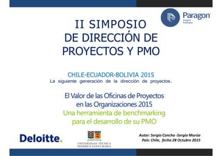 El Valor de las Oficinas de Proyectos
en las Organizaciones 2015
Una herramienta de benchmarking
para el desarrollo de su PMO
II SIMPOSIO
DE DIRECCIÓN DE
PROYECTOS Y PMO
CHILE-ECUADOR-BOLIVIA 2015
La siguiente generación de la dirección de proyectos.
Autor: Sergio Concha -Sergio Murúa
País: Chile, fecha 28 Octubre 2015
 