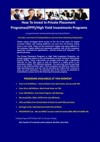 How To Invest In Private Placement
Programas(PPP)/High Yield Investments Programs
European(London-Switzeland)/Hong Kong Trading Platform
10 Traders, more than 25 Trading Platforms and more than 30 Banking Trading Desks
Clients enjoys privileged direct access to five (5) of the seven (7) largest
Licenced Traders, (25) trading platforms and more than 30 Banking Trading
Desks in the world. These are the preeminent Traders and trade platforms in
the business; highly skilled and supremely qualified, with all the necessary
approvals, Licenced and registrations – and the muscle and “firepower” – to
get the job done.
The Private Placement Programs or High Yield Investment Programs, are
private programs based on the purchase/sale of bank financial instruments
(mainly MTNs). These instruments are bought fresh-cut with a significant
discount on their face value to then be resold at a higher price in the
secondary market. The difference between the sale price and the purchase
price is the trader/investors gain. These programs are offered to clients with
high spending power and can only be executed by Traders with a license to
carry out such operations. An important part of the returns are destined to
humanitarian causes and to the financing of business projects.
PROGRAMS AVALAIBLES AT THIS MOMENT
 From 5 to 50 Millions. Internal block in the client bank, sent by swift 799.
 From 50 to 100 Millions. Block funds letter via 799.
 From 100 Millions. Tear Sheet Program. Not Blocking.
 We accept BGs, SBLCs, MTNs from top 100 banks.
 LTNs and SBLCs from Central Bank of Brazil via swift 760 cash-back.
 Heritage Funds. Administrative Hold-Internal Block.
 IPID/IPIP/DTC etc. We are DIRECT receiver with the banks HSBC AND CITI BANK-HK.
Trading Program MTNS Buy-Sell. Fix Income Trading.
Not Transfer of Funds.Not swift collateral. Not Risk. Zero Risk.
 