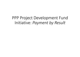 PPP Project Development Fund 
Initiative: Payment by Result 
 