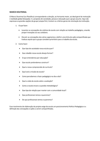 MARCO DOUTRINAL
O Marco Doutrinal (ou filosófico) correspondente a direção, ao horizonte maior, ao ideal geral da instituição
( realidade global desejada). E a proposta de sociedade, pessoa e educação que o grupo assume. Aqui são
expressas as grandes opções do grupo (utopia fim). Contem os critérios gerais de orientação da instituição.
1. O que fazer:
• Levantar as concepções do coletivo da escola com relação ao trabalho pedagógico, visando
propor inovações ao seu cotidiano.
• Discutir as concepções dos vários segmentos e definir uma linha de ação compartilhada que
traduza aquilo que o grupo considera prioritário para o trabalho da escola.
2. Como fazer:
• Que tipo de sociedade nossa escola quer?
• Que cidadão nossa escola deseja formar?
• O que entendemos por educação?
• Que escola pretendemos construir?
• Qual a nossa compreensão de currículo?
• Qual será a missão da escola?
• Como percebemos o fazer pedagógico no dia-a-dia?
• Qual a visão da escola sobre a avaliação?
• Como a escola encara a questão metodológica?
• Que tipo de relação quer manter com a comunidade local?
• Que profissionais temos e queremos?
• De que profissionais temos e queremos?
Esse movimento de elaboração do projeto exige da escola um posicionamento Político Pedagógico e a
definição das concepções e ações a serem compartilhadas.
 