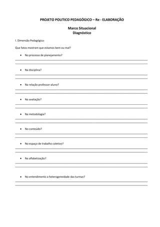 PROJETO POLITICO PEDAGÓGICO – Re - ELABORAÇÃO
Marco Situacional
Diagnóstico
I. Dimensão Pedagógica:
Que fatos mostram que estamos bem ou mal?
• No processo de planejamento?
__________________________________________________________________________________________
__________________________________________________________________________________________
• Na disciplina?
__________________________________________________________________________________________
__________________________________________________________________________________________
• Na relação professor-aluno?
__________________________________________________________________________________________
__________________________________________________________________________________________
• Na avaliação?
__________________________________________________________________________________________
__________________________________________________________________________________________
• Na metodologia?
__________________________________________________________________________________________
__________________________________________________________________________________________
• No conteúdo?
__________________________________________________________________________________________
__________________________________________________________________________________________
• No espaço de trabalho coletivo?
__________________________________________________________________________________________
__________________________________________________________________________________________
• Na alfabetização?
__________________________________________________________________________________________
__________________________________________________________________________________________
• No entendimento a heterogeneidade das turmas?
__________________________________________________________________________________________
__________________________________________________________________________________________
 