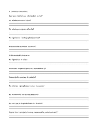 II. Dimensão Comunitária:
Que fatos mostram que estamos bem ou mal?
No relacionamento na escola?
__________________________________________________________________________________________
__________________________________________________________________________________________
No relacionamento com a família?
__________________________________________________________________________________________
__________________________________________________________________________________________
Na organização e participação dos alunos?
__________________________________________________________________________________________
__________________________________________________________________________________________
Nas atividades esportivas e culturais?
__________________________________________________________________________________________
__________________________________________________________________________________________
III. Dimensão Administrativa:
Na organização da escola?
__________________________________________________________________________________________
__________________________________________________________________________________________
Quanto aos dirigentes (gestores e equipe técnica)?
__________________________________________________________________________________________
__________________________________________________________________________________________
Nas condições objetivas de trabalho?
__________________________________________________________________________________________
__________________________________________________________________________________________
Na obtenção e geração dos recursos financeiros?
__________________________________________________________________________________________
__________________________________________________________________________________________
No investimento dos recursos da escola?
__________________________________________________________________________________________
__________________________________________________________________________________________
Na participação da gestão financeira da escola?
__________________________________________________________________________________________
__________________________________________________________________________________________
Nos serviços ( secretaria, limpeza, mecanografia, audiovisuais, etc) ?
__________________________________________________________________________________________
__________________________________________________________________________________________
 